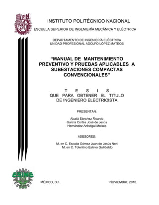 INSTITUTO POLITÉCNICO NACIONAL
ESCUELA SUPERIOR DE INGENIERÍA MECÁNICA Y ELÉCTRICA
DEPARTAMENTO DE INGENIERÍA ELÉCTRICA
UNIDAD PROFESIONAL ADOLFO LÓPEZ MATEOS
“MANUAL DE MANTENIMIENTO
PREVENTIVO Y PRUEBAS APLICABLES A
SUBESTACIONES COMPACTAS
CONVENCIONALES”
T E S I S
QUE PARA OBTENER EL TITULO
DE INGENIERO ELECTRICISTA
PRESENTAN:
Alcalá Sánchez Ricardo
García Cortés José de Jesús
Hernández Aréstigui Moisés
ASESORES:
M. en C. Escutia Gómez Juan de Jesús Neri
M. en C. Tolentino Eslava Guilibaldo
MÉXICO, D.F. NOVIEMBRE 2010.
 