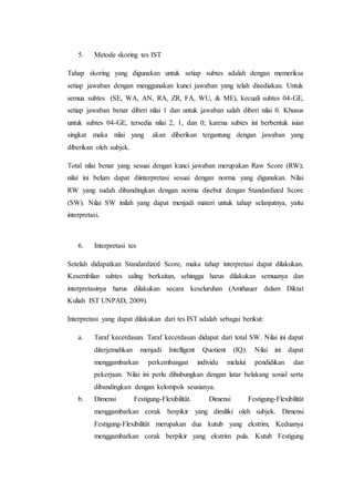 5. Metode skoring tes IST
Tahap skoring yang digunakan untuk setiap subtes adalah dengan memeriksa
setiap jawaban dengan menggunakan kunci jawaban yang telah disediakan. Untuk
semua subtes (SE, WA, AN, RA, ZR, FA, WU, & ME), kecuali subtes 04-GE,
setiap jawaban benar diberi nilai 1 dan untuk jawaban salah diberi nilai 0. Khusus
untuk subtes 04-GE, tersedia nilai 2, 1, dan 0; karena subtes ini berbentuk isian
singkat maka nilai yang akan diberikan tergantung dengan jawaban yang
diberikan oleh subjek.
Total nilai benar yang sesuai dengan kunci jawaban merupakan Raw Score (RW);
nilai ini belum dapat diinterpretasi sesuai dengan norma yang digunakan. Nilai
RW yang sudah dibandingkan dengan norma disebut dengan Standardized Score
(SW). Nilai SW inilah yang dapat menjadi materi untuk tahap selanjutnya, yaitu
interpretasi.
6. Interpretasi tes
Setelah didapatkan Standardized Score, maka tahap interpretasi dapat dilakukan.
Kesembilan subtes saling berkaitan, sehingga harus dilakukan semuanya dan
interpretasinya harus dilakukan secara keseluruhan (Amthauer dalam Diktat
Kuliah IST UNPAD, 2009).
Interpretasi yang dapat dilakukan dari tes IST adalah sebagai berikut:
a. Taraf kecerdasan. Taraf kecerdasan didapat dari total SW. Nilai ini dapat
diterjemahkan menjadi Intelligent Quotient (IQ). Nilai ini dapat
menggambarkan perkembangan individu melalui pendidikan dan
pekerjaan. Nilai ini perlu dihubungkan dengan latar belakang sosial serta
dibandingkan dengan kelompok seusianya.
b. Dimensi Festigung-Flexibilität. Dimensi Festigung-Flexibilität
menggambarkan corak berpikir yang dimiliki oleh subjek. Dimensi
Festigung-Flexibilität merupakan dua kutub yang ekstrim, Keduanya
menggambarkan corak berpikir yang ekstrim pula. Kutub Festigung
 