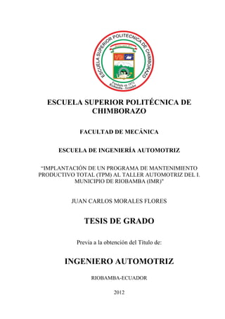 ESCUELA SUPERIOR POLITÉCNICA DE
CHIMBORAZO
FACULTAD DE MECÁNICA
ESCUELA DE INGENIERÍA AUTOMOTRIZ
“IMPLANTACIÓN DE UN PROGRAMA DE MANTENIMIENTO
PRODUCTIVO TOTAL (TPM) AL TALLER AUTOMOTRIZ DEL I.
MUNICIPIO DE RIOBAMBA (IMR)"
JUAN CARLOS MORALES FLORES
TESIS DE GRADO
Previa a la obtención del Título de:
INGENIERO AUTOMOTRIZ
RIOBAMBA-ECUADOR
2012
 