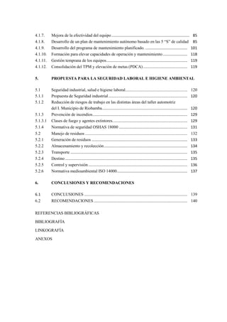 4.1.7. Mejora de la efectividad del equipo .......................................................................... 85
4.1.8. Desarrollo de un plan de mantenimiento autónomo basado en las 5 “S” de calidad 85
4.1.9. Desarrollo del programa de mantenimiento planificado. ........................................ 101
4.1.10. Formación para elevar capacidades de operación y mantenimiento ....................... 118
4.1.11. Gestión temprana de los equipos............................................................................. 119
4.1.12. Consolidación del TPM y elevación de metas (PDCA).......................................... 119
5. PROPUESTA PARA LA SEGURIDAD LABORAL E HIGIENE AMBIENTAL
5.1 Seguridad industrial, salud e higiene laboral........................................................... 120
5.1.1 Propuesta de Seguridad industrial........................................................................... 120
5.1.2 Reducción de riesgos de trabajo en las distintas áreas del taller automotriz
del I. Municipio de Riobamba................................................................................. 120
5.1.3 Prevención de incendios.......................................................................................... 129
5.1.3.1 Clases de fuego y agentes extintores....................................................................... 129
5.1.4 Normativa de seguridad OSHAS 18000 ................................................................. 131
5.2 Manejo de residuos ................................................................................................. 132
5.2.1 Generación de residuos ........................................................................................... 133
5.2.2 Almacenamiento y recolección............................................................................... 134
5.2.3 Transporte ............................................................................................................... 135
5.2.4 Destino .................................................................................................................... 135
5.2.5 Control y supervisión .............................................................................................. 136
5.2.6 Normativa medioambiental ISO 14000................................................................... 137
6. CONCLUSIONES Y RECOMENDACIONES
6.1 CONCLUSIONES .................................................................................................. 139
6.2 RECOMENDACIONES......................................................................................... 140
REFERENCIAS BIBLIOGRÁFICAS
BIBLIOGRAFÍA
LINKOGRAFÍA
ANEXOS
 