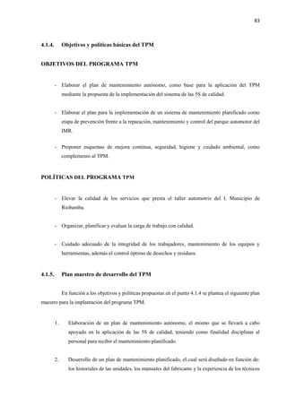 83
4.1.4. Objetivos y políticas básicas del TPM
OBJETIVOS DEL PROGRAMA TPM
- Elaborar el plan de mantenimiento autónomo, como base para la aplicación del TPM
mediante la propuesta de la implementación del sistema de las 5S de calidad.
- Elaborar el plan para la implementación de un sistema de mantenimiento planificado como
etapa de prevención frente a la reparación, mantenimiento y control del parque automotor del
IMR.
- Proponer esquemas de mejora continua, seguridad, higiene y cuidado ambiental, como
complemento al TPM.
POLÍTICAS DEL PROGRAMA TPM
- Elevar la calidad de los servicios que presta el taller automotriz del I. Municipio de
Riobamba.
- Organizar, planificar y evaluar la carga de trabajo con calidad.
- Cuidado adecuado de la integridad de los trabajadores, mantenimiento de los equipos y
herramientas, además el control óptimo de desechos y residuos.
4.1.5. Plan maestro de desarrollo del TPM
En función a los objetivos y políticas propuestas en el punto 4.1.4 se plantea el siguiente plan
maestro para la implantación del programa TPM.
1. Elaboración de un plan de mantenimiento autónomo, el mismo que se llevará a cabo
apoyado en la aplicación de las 5S de calidad, teniendo como finalidad disciplinar al
personal para recibir el mantenimiento planificado.
2. Desarrollo de un plan de mantenimiento planificado, el cual será diseñado en función de:
los historiales de las unidades, los manuales del fabricante y la experiencia de los técnicos
 