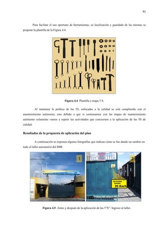 91
Para facilitar el uso oportuno de herramientas, su localización y guardado de las mismas se
propone la plantilla de la Figura 4.4.
Figura 4.4. Plantilla o mapa 5 S.
Al mantener la política de las 5S, enfocadas a la calidad se está cumpliendo con el
mantenimiento autónomo, esto debido a que si continuamos con las etapas de mantenimiento
autónomo solamente vamos a repetir las actividades que conciernen a la aplicación de las 5S de
calidad.
Resultados de la propuesta de aplicación del plan
A continuación se exponen algunas fotografías que indican cómo se fue dando un cambio en
todo el taller automotriz del IMR.
Figura 4.5. Antes y después de la aplicación de las 5”S”: Ingreso al taller.
 