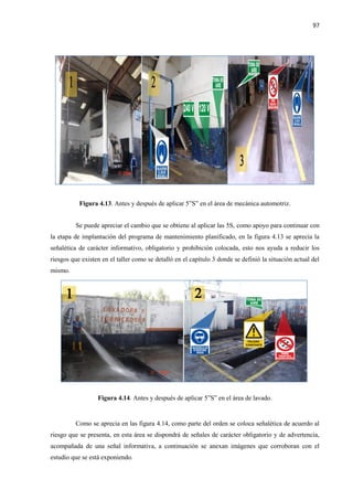 97
Figura 4.13. Antes y después de aplicar 5”S” en el área de mecánica automotriz.
Se puede apreciar el cambio que se obtiene al aplicar las 5S, como apoyo para continuar con
la etapa de implantación del programa de mantenimiento planificado, en la figura 4.13 se aprecia la
señalética de carácter informativo, obligatorio y prohibición colocada, esto nos ayuda a reducir los
riesgos que existen en el taller como se detalló en el capítulo 3 donde se definió la situación actual del
mismo.
Figura 4.14. Antes y después de aplicar 5”S” en el área de lavado.
Como se aprecia en las figura 4.14, como parte del orden se coloca señalética de acuerdo al
riesgo que se presenta, en esta área se dispondrá de señales de carácter obligatorio y de advertencia,
acompañada de una señal informativa, a continuación se anexan imágenes que corroboran con el
estudio que se está exponiendo.
 