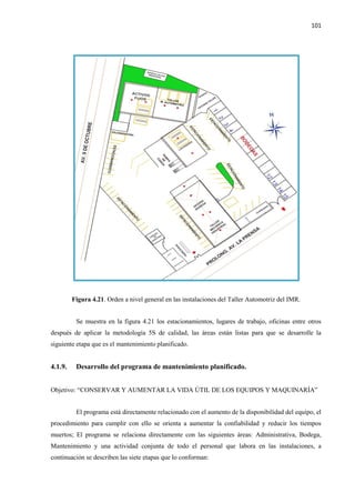 101
Figura 4.21. Orden a nivel general en las instalaciones del Taller Automotriz del IMR.
Se muestra en la figura 4.21 los estacionamientos, lugares de trabajo, oficinas entre otros
después de aplicar la metodología 5S de calidad, las áreas están listas para que se desarrolle la
siguiente etapa que es el mantenimiento planificado.
4.1.9. Desarrollo del programa de mantenimiento planificado.
Objetivo: “CONSERVAR Y AUMENTAR LA VIDA ÚTIL DE LOS EQUIPOS Y MAQUINARÍA”
El programa está directamente relacionado con el aumento de la disponibilidad del equipo, el
procedimiento para cumplir con ello se orienta a aumentar la confiabilidad y reducir los tiempos
muertos; El programa se relaciona directamente con las siguientes áreas: Administrativa, Bodega,
Mantenimiento y una actividad conjunta de todo el personal que labora en las instalaciones, a
continuación se describen las siete etapas que lo conforman:
 