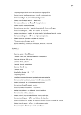 108
- Limpiar y Engrasar juntas universales del eje de propulsión.
- Inspeccionar el funcionamiento del freno de estacionamiento.
- Inspeccionar fugas de aceite en los amortiguadores.
- Inspeccionar frenos delanteros y posteriores.
- Inspeccionar daños en los discos de freno y tambores.
- Inspeccionar el sistema de escape.
- Inspeccionar el recorrido y juego de los pedales de freno y embrague.
- Inspeccionar holguras y daños en el sistema de dirección.
- Inspeccionar daños en muelles de hojas/ muelles helicoidales/ barra de torsión.
- Inspeccionar desgaste o daño en los bujes de suspensión.
- Inspeccionar con el escáner el estado del vehículo.
- Ajuste de suspensión y carrocería.
- Ajuste de ruedas y neumáticos: alineación, balanceo y rotación.
100000 Km
- Cambiar aceite y filtro del motor.
- Cambiar aceite de la transmisión manual o automática.
- Cambiar aceite del diferencial.
- Cambiar fluido de frenos.
- Cambiar filtro de combustible.
- Cambiar filtro de aire.
- Cambiar bujías.
- Limpiar las válvulas IAC y PCV.
- Limpiar inyectores.
- Limpiar y Engrasar juntas universales del eje de propulsión.
- Inspeccionar el funcionamiento del freno de estacionamiento.
- Inspeccionar fugas de aceite en los amortiguadores.
- Inspeccionar los cables de alta tensión.
- Inspeccionar frenos delanteros y posteriores.
- Inspeccionar daños en los discos de freno y tambores.
- Inspeccionar el sistema de escape.
- Inspeccionar el juego de los pedales de freno y embrague.
- Inspeccionar holguras y daños en el sistema de dirección.
- Inspeccionar daños en muelles de ballestas/ muelles helicoidales/ barra de torsión.
- Inspeccionar desgaste o daño en los bujes de suspensión.
- Inspeccionar con el escáner el estado del vehículo.
 