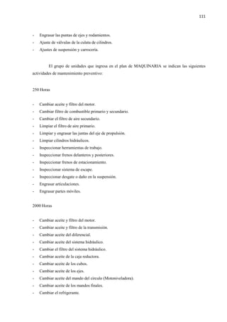 111
- Engrasar las puntas de ejes y rodamientos.
- Ajuste de válvulas de la culata de cilindros.
- Ajustes de suspensión y carrocería.
El grupo de unidades que ingresa en el plan de MAQUINARIA se indican las siguientes
actividades de mantenimiento preventivo:
250 Horas
- Cambiar aceite y filtro del motor.
- Cambiar filtro de combustible primario y secundario.
- Cambiar el filtro de aire secundario.
- Limpiar el filtro de aire primario.
- Limpiar y engrasar las juntas del eje de propulsión.
- Limpiar cilindros hidráulicos.
- Inspeccionar herramientas de trabajo.
- Inspeccionar frenos delanteros y posteriores.
- Inspeccionar frenos de estacionamiento.
- Inspeccionar sistema de escape.
- Inspeccionar desgate o daño en la suspensión.
- Engrasar articulaciones.
- Engrasar partes móviles.
2000 Horas
- Cambiar aceite y filtro del motor.
- Cambiar aceite y filtro de la transmisión.
- Cambiar aceite del diferencial.
- Cambiar aceite del sistema hidráulico.
- Cambiar el filtro del sistema hidráulico.
- Cambiar aceite de la caja reductora.
- Cambiar aceite de los cubos.
- Cambiar aceite de los ejes.
- Cambiar aceite del mando del circulo (Motoniveladora).
- Cambiar aceite de los mandos finales.
- Cambiar el refrigerante.
 