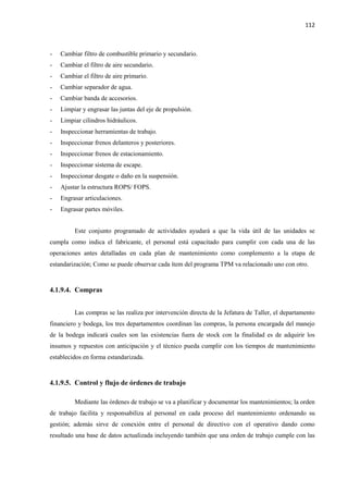 112
- Cambiar filtro de combustible primario y secundario.
- Cambiar el filtro de aire secundario.
- Cambiar el filtro de aire primario.
- Cambiar separador de agua.
- Cambiar banda de accesorios.
- Limpiar y engrasar las juntas del eje de propulsión.
- Limpiar cilindros hidráulicos.
- Inspeccionar herramientas de trabajo.
- Inspeccionar frenos delanteros y posteriores.
- Inspeccionar frenos de estacionamiento.
- Inspeccionar sistema de escape.
- Inspeccionar desgate o daño en la suspensión.
- Ajustar la estructura ROPS/ FOPS.
- Engrasar articulaciones.
- Engrasar partes móviles.
Este conjunto programado de actividades ayudará a que la vida útil de las unidades se
cumpla como indica el fabricante, el personal está capacitado para cumplir con cada una de las
operaciones antes detalladas en cada plan de mantenimiento como complemento a la etapa de
estandarización; Como se puede observar cada ítem del programa TPM va relacionado uno con otro.
4.1.9.4. Compras
Las compras se las realiza por intervención directa de la Jefatura de Taller, el departamento
financiero y bodega, los tres departamentos coordinan las compras, la persona encargada del manejo
de la bodega indicará cuales son las existencias fuera de stock con la finalidad es de adquirir los
insumos y repuestos con anticipación y el técnico pueda cumplir con los tiempos de mantenimiento
establecidos en forma estandarizada.
4.1.9.5. Control y flujo de órdenes de trabajo
Mediante las órdenes de trabajo se va a planificar y documentar los mantenimientos; la orden
de trabajo facilita y responsabiliza al personal en cada proceso del mantenimiento ordenando su
gestión; además sirve de conexión entre el personal de directivo con el operativo dando como
resultado una base de datos actualizada incluyendo también que una orden de trabajo cumple con las
 