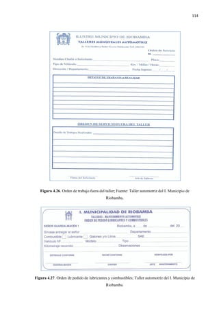 114
Figura 4.26. Orden de trabajo fuera del taller; Fuente: Taller automotriz del I. Municipio de
Riobamba.
Figura 4.27. Orden de pedido de lubricantes y combustibles; Taller automotriz del I. Municipio de
Riobamba.
 
