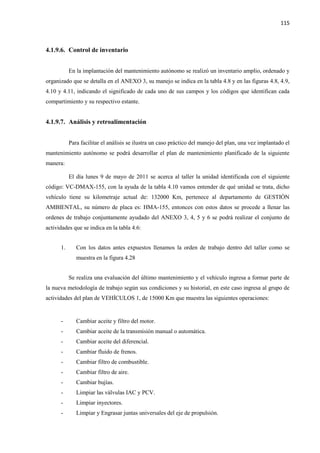 115
4.1.9.6. Control de inventario
En la implantación del mantenimiento autónomo se realizó un inventario amplio, ordenado y
organizado que se detalla en el ANEXO 3, su manejo se indica en la tabla 4.8 y en las figuras 4.8, 4.9,
4.10 y 4.11, indicando el significado de cada uno de sus campos y los códigos que identifican cada
compartimiento y su respectivo estante.
4.1.9.7. Análisis y retroalimentación
Para facilitar el análisis se ilustra un caso práctico del manejo del plan, una vez implantado el
mantenimiento autónomo se podrá desarrollar el plan de mantenimiento planificado de la siguiente
manera:
El día lunes 9 de mayo de 2011 se acerca al taller la unidad identificada con el siguiente
código: VC-DMAX-155, con la ayuda de la tabla 4.10 vamos entender de qué unidad se trata, dicho
vehículo tiene su kilometraje actual de: 132000 Km, pertenece al departamento de GESTIÓN
AMBIENTAL, su número de placa es: HMA-155, entonces con estos datos se procede a llenar las
ordenes de trabajo conjuntamente ayudado del ANEXO 3, 4, 5 y 6 se podrá realizar el conjunto de
actividades que se indica en la tabla 4.6:
1. Con los datos antes expuestos llenamos la orden de trabajo dentro del taller como se
muestra en la figura 4.28
Se realiza una evaluación del último mantenimiento y el vehículo ingresa a formar parte de
la nueva metodología de trabajo según sus condiciones y su historial, en este caso ingresa al grupo de
actividades del plan de VEHÍCULOS 1, de 15000 Km que muestra las siguientes operaciones:
- Cambiar aceite y filtro del motor.
- Cambiar aceite de la transmisión manual o automática.
- Cambiar aceite del diferencial.
- Cambiar fluido de frenos.
- Cambiar filtro de combustible.
- Cambiar filtro de aire.
- Cambiar bujías.
- Limpiar las válvulas IAC y PCV.
- Limpiar inyectores.
- Limpiar y Engrasar juntas universales del eje de propulsión.
 