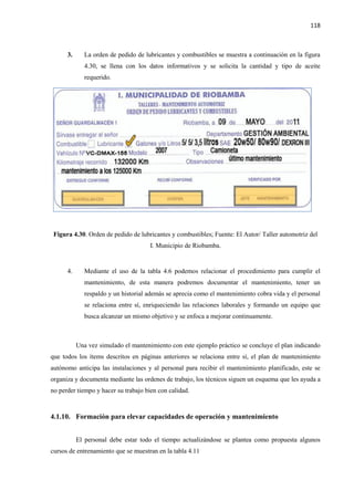 118
3. La orden de pedido de lubricantes y combustibles se muestra a continuación en la figura
4.30, se llena con los datos informativos y se solicita la cantidad y tipo de aceite
requerido.
Figura 4.30. Orden de pedido de lubricantes y combustibles; Fuente: El Autor/ Taller automotriz del
I. Municipio de Riobamba.
4. Mediante el uso de la tabla 4.6 podemos relacionar el procedimiento para cumplir el
mantenimiento, de esta manera podremos documentar el mantenimiento, tener un
respaldo y un historial además se aprecia como el mantenimiento cobra vida y el personal
se relaciona entre sí, enriqueciendo las relaciones laborales y formando un equipo que
busca alcanzar un mismo objetivo y se enfoca a mejorar continuamente.
Una vez simulado el mantenimiento con este ejemplo práctico se concluye el plan indicando
que todos los ítems descritos en páginas anteriores se relaciona entre sí, el plan de mantenimiento
autónomo anticipa las instalaciones y al personal para recibir el mantenimiento planificado, este se
organiza y documenta mediante las ordenes de trabajo, los técnicos siguen un esquema que les ayuda a
no perder tiempo y hacer su trabajo bien con calidad.
4.1.10. Formación para elevar capacidades de operación y mantenimiento
El personal debe estar todo el tiempo actualizándose se plantea como propuesta algunos
cursos de entrenamiento que se muestran en la tabla 4.11
 