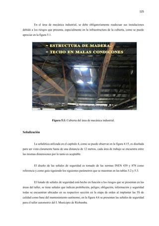 125
En el área de mecánica industrial, se debe obligatoriamente readecuar sus instalaciones
debido a los riesgos que presenta, especialmente en la infraestructura de la cubierta, como se puede
apreciar en la figura 5.1.
Figura 5.1: Cubierta del área de mecánica industrial.
Señalización
La señalética utilizada en el capítulo 4, como se puede observar en la figura 4.15, es diseñada
para ser vista claramente hasta de una distancia de 12 metros, cada área de trabajo se encuentra entre
las mismas dimensiones por lo tanto es aceptable.
El diseño de las señales de seguridad es tomado de las normas INEN 439 y 878 como
referencia y como guía siguiendo los siguientes parámetros que se muestran en las tablas 5.2 y 5.3.
El listado de señales de seguridad está hecho en función a los riesgos que se presentan en las
áreas del taller, se tiene señales que indican prohibición, peligro, obligación, información y seguridad
todas se encuentran ubicadas en su respectivo sección en la etapa de orden al implantar las 5S de
calidad como base del mantenimiento autónomo, en la figura 4.6 se presentan las señales de seguridad
para el taller automotriz del I. Municipio de Riobamba.
 