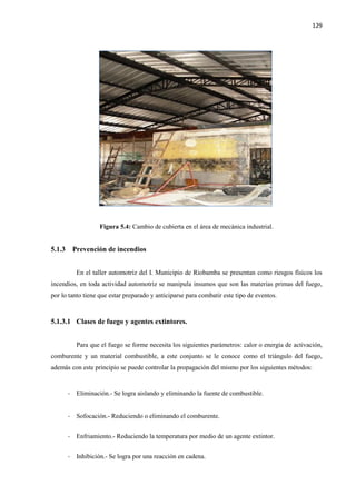 129
Figura 5.4: Cambio de cubierta en el área de mecánica industrial.
5.1.3 Prevención de incendios
En el taller automotriz del I. Municipio de Riobamba se presentan como riesgos físicos los
incendios, en toda actividad automotriz se manipula insumos que son las materias primas del fuego,
por lo tanto tiene que estar preparado y anticiparse para combatir este tipo de eventos.
5.1.3.1 Clases de fuego y agentes extintores.
Para que el fuego se forme necesita los siguientes parámetros: calor o energía de activación,
comburente y un material combustible, a este conjunto se le conoce como el triángulo del fuego,
además con este principio se puede controlar la propagación del mismo por los siguientes métodos:
- Eliminación.- Se logra aislando y eliminando la fuente de combustible.
- Sofocación.- Reduciendo o eliminando el comburente.
- Enfriamiento.- Reduciendo la temperatura por medio de un agente extintor.
- Inhibición.- Se logra por una reacción en cadena.
 