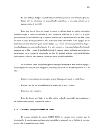 131
- La clase de fuego de tipo C es producido por elementos gaseosos como nitrógeno, propano,
butano entre los principales, son gases utilizados en el taller y se los puede combatir con un
agente extintor de tipo ABC.
Estos tres tipo de fuego se pueden presentar en talleres donde se realizan actividades
automotrices por lo tanto los resaltamos y como muestra la indicación de la tabla 5.4, se puede
presentar fuego de carácter eléctrico y se lo podría combatir con un agente extintor de tipo ABC, luego
de cortar la fuente de energía eléctrica, pero provocando daños irreversibles en los equipos, por lo
tanto se recomienda utilizar un agente extintor de tipo CO2 o nieve carbónica que combate el fuego y
no daña al equipo por completo; la ubicación de lo antes expuesto se propone en la figura 5.5, teniendo
en cuenta que se debe evacuar la localidad siguiendo la ruta que indican las flechas que se describe
en la imagen, con el objetivo de salvaguardar las vidas del personal, teniendo en cuenta la ubicación
de los agentes extintores, para actuar en caso de que sea un incendio controlable.
. Se recomienda tomar las siguientes precauciones para mantener en buen estado al equipo y
estar siempre listos para cualquier emergencia, recalcando que la vida útil de un buen extintor es de 20
años:
- Cada tres meses realizar una inspección general del equipo, revisando su estado físico.
- Realizar cada año una prueba hidrostática, para revisar su peso y presión.
- Cada cinco años recargarlo.
Estas dos últimas actividades se las debe realizar en locales autorizados que se dediquen a
dar un buen mantenimiento a este tipo de equipos.
5.1.4 Normativa de seguridad OSHAS 18000
El conjunto aplicable de normas OSHAS 18000, se plantean como requisitos para la
implantación de un sistema de gestión de salud y seguridad ocupacional, con la finalidad de asegurar
y reducir los riesgos del lugar de trabajo.
 