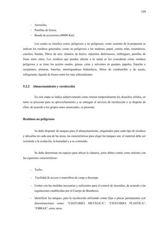 134
- Aerosoles.
- Pastillas de frenos.
- Banda de accesorios (40000 Km)
Los cuales se clasifica como: peligrosos y no peligrosos, como sustento de la propuesta se
indican los residuos generados; como no peligrosos a las maderas, papel, cartón, telas, neumáticos,
cauchos, bandas, filtros de aire, chatarra de hierro, repuestos defectuosos, embragues, pastillas de
freno entre otros; Los residuos que pueden afectar a la salud se los consideran como residuos
peligrosos y se tiene los aceites usados, grasas, ceras y solventes en guaipes, papeles, franelas o
recipientes, pinturas, baterías, amortiguadores hidráulicos, filtros de combustible y de aceite,
refrigerante, líquido de frenos entre los más sobresalientes.
5.2.2 Almacenamiento y recolección
En esta etapa se indica subjetivamente como retener temporalmente los desechos sólidos, en
tanto se procesan para su aprovechamiento y se entregan al servicio de recolección o se dispone de
ellos; de acuerdo a los grupos antes enunciados, se presenta:
Residuos no peligrosos
Se debe disponer de tanques para el almacenamiento, etiquetados para cada tipo de residuos
y ubicarlos en cada una de las áreas, las características para elegir los tanques son: el material debe ser
resistente a la oxidación, la humedad y a su contenido.
Se debe determinar un espacio para ubicar la chatarra, estos deben contar como mínimo con
las siguientes características:
- Techo.
- Facilidad de acceso o maniobras de carga y descarga.
- Contar con las medidas necesarias y suficientes para el control de incendios, de acuerdo a las
regulaciones establecidas por el Cuerpo de Bomberos.
- Identificar los tanques, para la recolección utilizando cintas fijas o placas permanentes con
denominaciones como: “CHATARRA METÁLICA”, “CHATARRA PLASTICA”,
“FIBRAS”, entre otros.
 