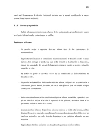 136
través del Departamento de Gestión Ambiental, decisión que la tomará considerando la menor
generación de impacto ambiental.
5.2.5 Control y supervisión
Debido a la característica tóxica y peligrosa de los aceites usados, grasas lubricantes usados
y solventes hidrocarburados contaminados, se prohíbe:
Residuos no peligrosos
- Se prohíbe arrojar o depositar desechos sólidos fuera de los contenedores de
almacenamiento.
- Se prohíbe la localización de contenedores de almacenamiento de desechos sólidos en áreas
públicas. Sin embargo la entidad de aseo podrá permitir su localización en tales áreas,
cuando las necesidades del servicio lo hagan conveniente, o cuando un evento o situación
específica lo exija.
- Se prohíbe la quema de desechos sólidos en los contenedores de almacenamiento de
desechos sólidos.
- Se prohíbe la disposición o abandono de desechos sólidos, cualquiera sea su procedencia, a
cielo abierto, patios, predios, viviendas, en vías o áreas públicas y en los cuerpos de agua
superficiales o subterráneos.
- Verter cualquier clase de productos químicos (líquidos, sólidos, semisólidos y gaseosos), que
por su naturaleza afecten a la salud o seguridad de las personas, produzcan daños a los
pavimentos o afecte al ornato de la ciudad.
- Quemar desechos sólidos o desperdicios, así como tampoco se podrá echar cenizas, colillas
de cigarrillos u otros materiales encendidos en los contenedores de desechos sólidos o en las
papeleras peatonales, los cuales deberán depositarse en un recipiente adecuado una vez
apagados.
- Se prohíbe en el relleno sanitario y sus alrededores la quema de desechos sólidos.
 