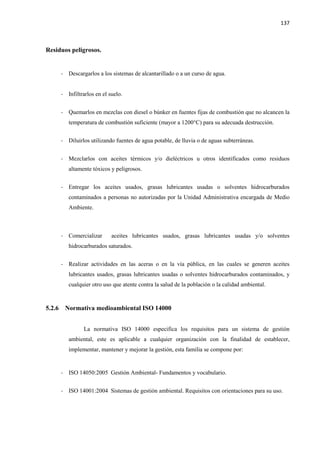 137
Residuos peligrosos.
- Descargarlos a los sistemas de alcantarillado o a un curso de agua.
- Infiltrarlos en el suelo.
- Quemarlos en mezclas con diesel o búnker en fuentes fijas de combustión que no alcancen la
temperatura de combustión suficiente (mayor a 1200°C) para su adecuada destrucción.
- Diluirlos utilizando fuentes de agua potable, de lluvia o de aguas subterráneas.
- Mezclarlos con aceites térmicos y/o dieléctricos u otros identificados como residuos
altamente tóxicos y peligrosos.
- Entregar los aceites usados, grasas lubricantes usadas o solventes hidrocarburados
contaminados a personas no autorizadas por la Unidad Administrativa encargada de Medio
Ambiente.
- Comercializar aceites lubricantes usados, grasas lubricantes usadas y/o solventes
hidrocarburados saturados.
- Realizar actividades en las aceras o en la vía pública, en las cuales se generen aceites
lubricantes usados, grasas lubricantes usadas o solventes hidrocarburados contaminados, y
cualquier otro uso que atente contra la salud de la población o la calidad ambiental.
5.2.6 Normativa medioambiental ISO 14000
La normativa ISO 14000 especifica los requisitos para un sistema de gestión
ambiental, este es aplicable a cualquier organización con la finalidad de establecer,
implementar, mantener y mejorar la gestión, esta familia se compone por:
- ISO 14050:2005 Gestión Ambiental- Fundamentos y vocabulario.
- ISO 14001:2004 Sistemas de gestión ambiental. Requisitos con orientaciones para su uso.
 