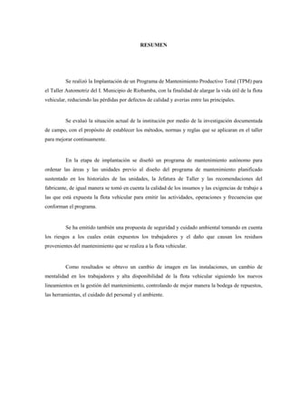 RESUMEN
Se realizó la Implantación de un Programa de Mantenimiento Productivo Total (TPM) para
el Taller Automotriz del I. Municipio de Riobamba, con la finalidad de alargar la vida útil de la flota
vehicular, reduciendo las pérdidas por defectos de calidad y averías entre las principales.
Se evaluó la situación actual de la institución por medio de la investigación documentada
de campo, con el propósito de establecer los métodos, normas y reglas que se aplicaran en el taller
para mejorar continuamente.
En la etapa de implantación se diseñó un programa de mantenimiento autónomo para
ordenar las áreas y las unidades previo al diseño del programa de mantenimiento planificado
sustentado en los historiales de las unidades, la Jefatura de Taller y las recomendaciones del
fabricante, de igual manera se tomó en cuenta la calidad de los insumos y las exigencias de trabajo a
las que está expuesta la flota vehicular para emitir las actividades, operaciones y frecuencias que
conforman el programa.
Se ha emitido también una propuesta de seguridad y cuidado ambiental tomando en cuenta
los riesgos a los cuales están expuestos los trabajadores y el daño que causan los residuos
provenientes del mantenimiento que se realiza a la flota vehicular.
Como resultados se obtuvo un cambio de imagen en las instalaciones, un cambio de
mentalidad en los trabajadores y alta disponibilidad de la flota vehicular siguiendo los nuevos
lineamientos en la gestión del mantenimiento, controlando de mejor manera la bodega de repuestos,
las herramientas, el cuidado del personal y el ambiente.
 