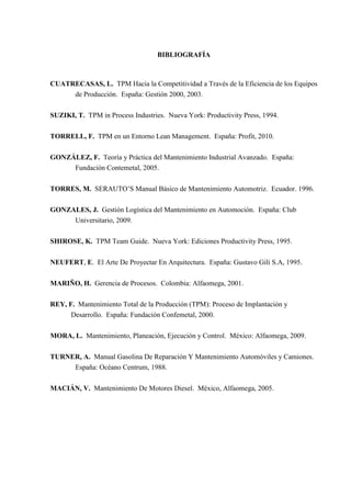 BIBLIOGRAFÍA
CUATRECASAS, L. TPM Hacia la Competitividad a Través de la Eficiencia de los Equipos
de Producción. España: Gestión 2000, 2003.
SUZIKI, T. TPM in Process Industries. Nueva York: Productivity Press, 1994.
TORRELL, F. TPM en un Entorno Lean Management. España: Profit, 2010.
GONZÁLEZ, F. Teoría y Práctica del Mantenimiento Industrial Avanzado. España:
Fundación Contemetal, 2005.
TORRES, M. SERAUTO’S Manual Básico de Mantenimiento Automotriz. Ecuador. 1996.
GONZALES, J. Gestión Logística del Mantenimiento en Automoción. España: Club
Universitario, 2009.
SHIROSE, K. TPM Team Guide. Nueva York: Ediciones Productivity Press, 1995.
NEUFERT, E. El Arte De Proyectar En Arquitectura. España: Gustavo Gili S.A, 1995.
MARIÑO, H. Gerencia de Procesos. Colombia: Alfaomega, 2001.
REY, F. Mantenimiento Total de la Producción (TPM): Proceso de Implantación y
Desarrollo. España: Fundación Confemetal, 2000.
MORA, L. Mantenimiento, Planeación, Ejecución y Control. México: Alfaomega, 2009.
TURNER, A. Manual Gasolina De Reparación Y Mantenimiento Automóviles y Camiones.
España: Océano Centrum, 1988.
MACIÁN, V. Mantenimiento De Motores Diesel. México, Alfaomega, 2005.
 
