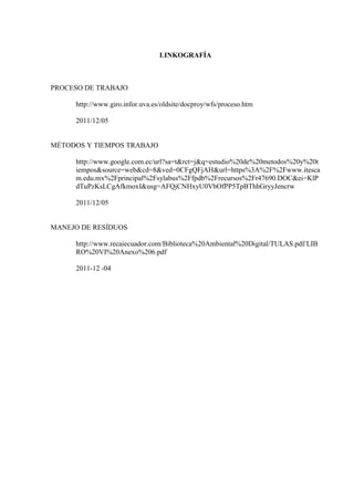 LINKOGRAFÍA
PROCESO DE TRABAJO
http://www.giro.infor.uva.es/oldsite/docproy/wfs/proceso.htm
2011/12/05
MÉTODOS Y TIEMPOS TRABAJO
http://www.google.com.ec/url?sa=t&rct=j&q=estudio%20de%20metodos%20y%20t
iempos&source=web&cd=8&ved=0CFgQFjAH&url=https%3A%2F%2Fwww.itesca
m.edu.mx%2Fprincipal%2Fsylabus%2Ffpdb%2Frecursos%2Fr47690.DOC&ei=KlP
dTuPzKsLCgAfkmoxI&usg=AFQjCNHxyU0VbOfPP5TpBThhGryyJencrw
2011/12/05
MANEJO DE RESÍDUOS
http://www.recaiecuador.com/Biblioteca%20Ambiental%20Digital/TULAS.pdf/LIB
RO%20VI%20Anexo%206.pdf
2011-12 -04
 