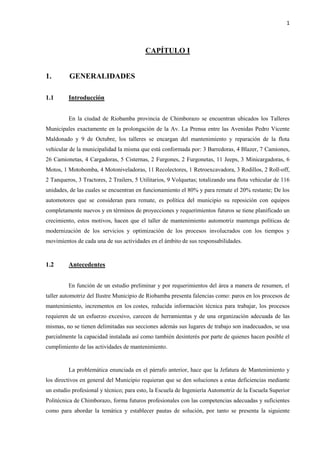 1
CAPÍTULO I
1. GENERALIDADES
1.1 Introducción
En la ciudad de Riobamba provincia de Chimborazo se encuentran ubicados los Talleres
Municipales exactamente en la prolongación de la Av. La Prensa entre las Avenidas Pedro Vicente
Maldonado y 9 de Octubre, los talleres se encargan del mantenimiento y reparación de la flota
vehicular de la municipalidad la misma que está conformada por: 3 Barredoras, 4 Blazer, 7 Camiones,
26 Camionetas, 4 Cargadoras, 5 Cisternas, 2 Furgones, 2 Furgonetas, 11 Jeeps, 3 Minicargadoras, 6
Motos, 1 Motobomba, 4 Motoniveladoras, 11 Recolectores, 1 Retroexcavadora, 3 Rodillos, 2 Roll-off,
2 Tanqueros, 3 Tractores, 2 Trailers, 5 Utilitarios, 9 Volquetas; totalizando una flota vehicular de 116
unidades, de las cuales se encuentran en funcionamiento el 80% y para remate el 20% restante; De los
automotores que se consideran para remate, es política del municipio su reposición con equipos
completamente nuevos y en términos de proyecciones y requerimientos futuros se tiene planificado un
crecimiento, estos motivos, hacen que el taller de mantenimiento automotriz mantenga políticas de
modernización de los servicios y optimización de los procesos involucrados con los tiempos y
movimientos de cada una de sus actividades en el ámbito de sus responsabilidades.
1.2 Antecedentes
En función de un estudio preliminar y por requerimientos del área a manera de resumen, el
taller automotriz del Ilustre Municipio de Riobamba presenta falencias como: paros en los procesos de
mantenimiento, incrementos en los costes, reducida información técnica para trabajar, los procesos
requieren de un esfuerzo excesivo, carecen de herramientas y de una organización adecuada de las
mismas, no se tienen delimitadas sus secciones además sus lugares de trabajo son inadecuados, se usa
parcialmente la capacidad instalada así como también desinterés por parte de quienes hacen posible el
cumplimiento de las actividades de mantenimiento.
La problemática enunciada en el párrafo anterior, hace que la Jefatura de Mantenimiento y
los directivos en general del Municipio requieran que se den soluciones a estas deficiencias mediante
un estudio profesional y técnico; para esto, la Escuela de Ingeniería Automotriz de la Escuela Superior
Politécnica de Chimborazo, forma futuros profesionales con las competencias adecuadas y suficientes
como para abordar la temática y establecer pautas de solución, por tanto se presenta la siguiente
 