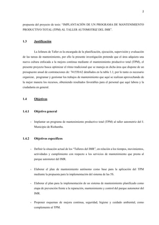 2
propuesta del proyecto de tesis: “IMPLANTACIÓN DE UN PROGRAMA DE MANTENIMIENTO
PRODUCTIVO TOTAL (TPM) AL TALLER AUTOMOTRIZ DEL IMR”.
1.3 Justificación
La Jefatura de Taller es la encargada de la planificación, ejecución, supervisión y evaluación
de las tareas de mantenimiento, por ello la presente investigación pretende que el área adquiera una
nueva cultura enfocada a la mejora continua mediante el mantenimiento productivo total (TPM), el
presente proyecto busca optimizar el ritmo tradicional que se maneja en dicha área que dispone de un
presupuesto anual de contrataciones de: 741550.62 detallados en la tabla 1.1; por lo tanto es necesario
organizar, programar y gestionar los trabajos de mantenimiento que aquí se realizan aprovechando de
la mejor manera los recursos, obteniendo resultados favorables para el personal que aquí labora y la
ciudadanía en general.
1.4 Objetivos
1.4.1 Objetivo general
- Implantar un programa de mantenimiento productivo total (TPM) al taller automotriz del I.
Municipio de Riobamba.
1.4.2 Objetivos específicos
- Definir la situación actual de los “Talleres del IMR”, en relación a los tiempos, movimientos,
actividades y cumplimiento con respecto a los servicios de mantenimiento que presta al
parque automotor del IMR.
- Elaborar el plan de mantenimiento autónomo como base para la aplicación del TPM
mediante la propuesta para la implementación del sistema de las 5S.
- Elaborar el plan para la implementación de un sistema de mantenimiento planificado como
etapa de prevención frente a la reparación, mantenimiento y control del parque automotor del
IMR.
- Proponer esquemas de mejora continua, seguridad, higiene y cuidado ambiental, como
complemento al TPM.
 