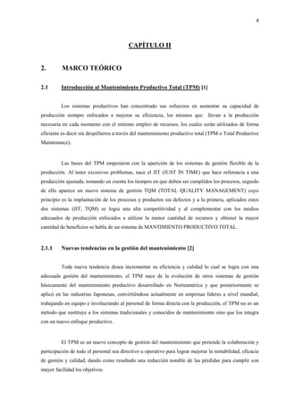 4
CAPÍTULO II
2. MARCO TEÓRICO
2.1 Introducción al Mantenimiento Productivo Total (TPM) [1]
Los sistemas productivos han concentrado sus esfuerzos en aumentar su capacidad de
producción siempre enfocados a mejorar su eficiencia, los mismos que llevan a la producción
necesaria en cada momento con el mínimo empleo de recursos, los cuales serán utilizados de forma
eficiente es decir sin despilfarros a través del mantenimiento productivo total (TPM o Total Productive
Maintenance).
Las bases del TPM empezaron con la aparición de los sistemas de gestión flexible de la
producción. Al tener excesivos problemas, nace el JIT (JUST IN TIME) que hace referencia a una
producción ajustada, tomando en cuenta los tiempos en que deben ser cumplidos los procesos, seguido
de ello aparece un nuevo sistema de gestión TQM (TOTAL QUALITY MANAGEMENT) cuyo
principio es la implantación de los procesos y productos sin defectos y a la primera, aplicados estos
dos sistemas (JIT, TQM) se logra una alta competitividad y al complementar con los medios
adecuados de producción enfocados a utilizar la menor cantidad de recursos y obtener la mayor
cantidad de beneficios se habla de un sistema de MANTIMIENTO PRODUCTIVO TOTAL.
2.1.1 Nuevas tendencias en la gestión del mantenimiento [2]
Toda nueva tendencia desea incrementar su eficiencia y calidad lo cual se logra con una
adecuada gestión del mantenimiento, el TPM nace de la evolución de otros sistemas de gestión
básicamente del mantenimiento productivo desarrollado en Norteamérica y que posteriormente se
aplicó en las industrias Japonesas, convirtiéndose actualmente en empresas líderes a nivel mundial,
trabajando en equipo e involucrando al personal de forma directa con la producción, el TPM no es un
método que sustituye a los sistemas tradicionales y conocidos de mantenimiento sino que los integra
con un nuevo enfoque productivo.
El TPM es un nuevo concepto de gestión del mantenimiento que pretende la colaboración y
participación de todo el personal sea directivo u operativo para lograr mejorar la rentabilidad, eficacia
de gestión y calidad, dando como resultado una reducción notable de las pérdidas para cumplir con
mayor facilidad los objetivos.
 