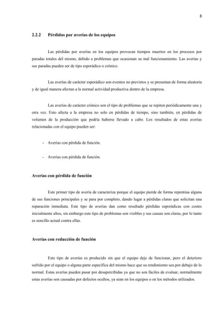8
2.2.2 Pérdidas por averías de los equipos
Las pérdidas por averías en los equipos provocan tiempos muertos en los procesos por
paradas totales del mismo, debido a problemas que ocasionan su mal funcionamiento. Las averías y
sus paradas pueden ser de tipo esporádico o crónico.
Las averías de carácter esporádico son eventos no previstos y se presentan de forma aleatoria
y de igual manera afectan a la normal actividad productiva dentro de la empresa.
Las averías de carácter crónico son el tipo de problemas que se repiten periódicamente una y
otra vez. Esto afecta a la empresa no solo en pérdidas de tiempo, sino también, en pérdidas de
volumen de la producción que podría haberse llevado a cabo. Los resultados de estas averías
relacionadas con el equipo pueden ser:
- Averías con pérdida de función.
- Averías con pérdida de función.
Averías con pérdida de función
Este primer tipo de avería de caracteriza porque el equipo pierde de forma repentina alguna
de sus funciones principales y se para por completo, dando lugar a pérdidas claras que solicitan una
reparación inmediata. Este tipo de averías dan como resultado pérdidas esporádicas con costes
inicialmente altos, sin embargo este tipo de problemas son visibles y sus causas son claras, por lo tanto
es sencillo actual contra ellas.
Averías con reducción de función
Este tipo de averías es producido sin que el equipo deje de funcionar, pero el deterioro
sufrido por el equipo o alguna parte específica del mismo hace que su rendimiento sea por debajo de lo
normal. Estas averías pueden pasar por desapercibidas ya que no son fáciles de evaluar, normalmente
estas averías son causadas por defectos ocultos, ya sean en los equipos o en los métodos utilizados.
 