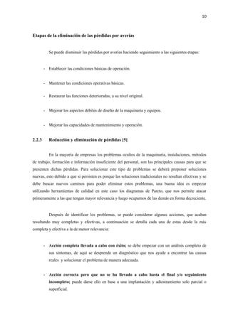 10
Etapas de la eliminación de las pérdidas por averías
Se puede disminuir las pérdidas por averías haciendo seguimiento a las siguientes etapas:
- Establecer las condiciones básicas de operación.
- Mantener las condiciones operativas básicas.
- Restaurar las funciones deterioradas, a su nivel original.
- Mejorar los aspectos débiles de diseño de la maquinaria y equipos.
- Mejorar las capacidades de mantenimiento y operación.
2.2.3 Reducción y eliminación de pérdidas [5]
En la mayoría de empresas los problemas ocultos de la maquinaria, instalaciones, métodos
de trabajo, formación e información insuficiente del personal, son las principales causas para que se
presenten dichas pérdidas. Para solucionar este tipo de problemas se deberá proponer soluciones
nuevas, esto debido a que si persisten es porque las soluciones tradicionales no resultan efectivas y se
debe buscar nuevos caminos para poder eliminar estos problemas, una buena idea es empezar
utilizando herramientas de calidad en este caso los diagramas de Pareto, que nos permite atacar
primeramente a las que tengan mayor relevancia y luego ocuparnos de las demás en forma decreciente.
Después de identificar los problemas, se puede considerar algunas acciones, que acaban
resultando muy completas y efectivas, a continuación se detalla cada una de estas desde la más
completa y efectiva a la de menor relevancia:
- Acción completa llevada a cabo con éxito; se debe empezar con un análisis completo de
sus síntomas, de aquí se desprende un diagnóstico que nos ayude a encontrar las causas
reales y solucionar el problema de manera adecuada.
- Acción correcta pero que no se ha llevado a cabo hasta el final y/o seguimiento
incompleto; puede darse ello en base a una implantación y adiestramiento solo parcial o
superficial.
 