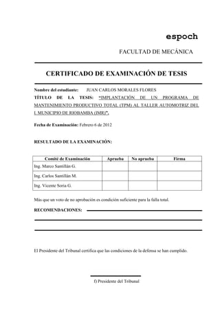 espoch
FACULTAD DE MECÁNICA
CERTIFICADO DE EXAMINACIÓN DE TESIS
Nombre del estudiante: JUAN CARLOS MORALES FLORES
TÍTULO DE LA TESIS: “IMPLANTACIÓN DE UN PROGRAMA DE
MANTENIMIENTO PRODUCTIVO TOTAL (TPM) AL TALLER AUTOMOTRIZ DEL
I. MUNICIPIO DE RIOBAMBA (IMR)”.
Fecha de Examinación: Febrero 6 de 2012
RESULTADO DE LA EXAMINACIÓN:
Comité de Examinación Aprueba No aprueba Firma
Ing. Marco Santillán G.
Ing. Carlos Santillán M.
Ing. Vicente Soria G.
Más que un voto de no aprobación es condición suficiente para la falla total.
RECOMENDACIONES:
El Presidente del Tribunal certifica que las condiciones de la defensa se han cumplido.
f) Presidente del Tribunal
 