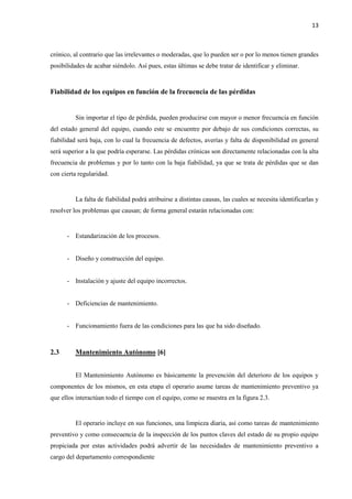 13
crónico, al contrario que las irrelevantes o moderadas, que lo pueden ser o por lo menos tienen grandes
posibilidades de acabar siéndolo. Así pues, estas últimas se debe tratar de identificar y eliminar.
Fiabilidad de los equipos en función de la frecuencia de las pérdidas
Sin importar el tipo de pérdida, pueden producirse con mayor o menor frecuencia en función
del estado general del equipo, cuando este se encuentre por debajo de sus condiciones correctas, su
fiabilidad será baja, con lo cual la frecuencia de defectos, averías y falta de disponibilidad en general
será superior a la que podría esperarse. Las pérdidas crónicas son directamente relacionadas con la alta
frecuencia de problemas y por lo tanto con la baja fiabilidad, ya que se trata de pérdidas que se dan
con cierta regularidad.
La falta de fiabilidad podrá atribuirse a distintas causas, las cuales se necesita identificarlas y
resolver los problemas que causan; de forma general estarán relacionadas con:
- Estandarización de los procesos.
- Diseño y construcción del equipo.
- Instalación y ajuste del equipo incorrectos.
- Deficiencias de mantenimiento.
- Funcionamiento fuera de las condiciones para las que ha sido diseñado.
2.3 Mantenimiento Autónomo [6]
El Mantenimiento Autónomo es básicamente la prevención del deterioro de los equipos y
componentes de los mismos, en esta etapa el operario asume tareas de mantenimiento preventivo ya
que ellos interactúan todo el tiempo con el equipo, como se muestra en la figura 2.3.
El operario incluye en sus funciones, una limpieza diaria, así como tareas de mantenimiento
preventivo y como consecuencia de la inspección de los puntos claves del estado de su propio equipo
propiciada por estas actividades podrá advertir de las necesidades de mantenimiento preventivo a
cargo del departamento correspondiente
 