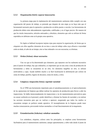 15
2.3.2 Organización (Seiri): separar innecesarios
La primera etapa para la implantación del mantenimiento autónomo debe cumplir con una
organización del puesto de trabajo, se pretende que después de esta etapa ya no haya más que el
herramental necesario para la operación o producción en dicho puesto o sección. Las herramientas de
producción deben estar adecuadamente organizadas, codificadas y en el lugar preciso. De manera tal
que los stocks innecesarios, artículos anticuados y obsoletos, elementos que solo se utilizan de forma
esporádica no debieran estar en la propia zona operativa.
En Japón es habitual incorporar tarjetas rojas para mejorar la organización, de forma que se
etiqueten con ellos aquellos elementos de un área o zona de trabajo sobre cuya eficacia o necesidad
estén en duda, al cabo de un tiempo, sino se han ordenado o no son necesarias, se eliminan.
2.3.3 Orden (Seiton): situar necesarios
Una vez que se ha determinado que elementos, que repuestos son los realmente necesarios
para el puesto de trabajo, hay que ordenarlos, es importante que en una zona o área de producción de
herramientas y útiles se encuentran en un sitio, los elementos tangibles en otro, se utilizan
archivadores y cajas. Ayuda también mucho a su fácil localización la delimitación por colores de
zonas de trabajo, pasillos, lugares de descanso, zonas de stocks, y otros.
2.3.4 Limpieza e inspección (Seiso): suprimir suciedad
En el TPM una herramienta importante para el autoalmacenamiento es el aprovechamiento
de las operaciones de limpieza que deben realizar los operarios de producción para llevar a cabo las
inspecciones. Se habla intencionadamente de inspecciones y no de mantenimientos preventivos para
no causar confusión en el personal y poder identificar y eliminar las fuentes de suciedad, y en realizar
las acciones necesarias para que no vuelvan a aparecer, asegurando que todos los medios se
encuentran siempre en perfecto estado operativo. El incumplimiento de la limpieza puede tener
muchas consecuencias, provocando incluso anomalías o el mal funcionamiento de la maquinaria.
2.3.5 Estandarización (Seiketsu): señalizar anomalías
Los estándares, etiquetas, colores entre los principales, se emplean como herramientas
facilitadoras para el mantenimiento autónomo; aunque aparentemente y sobre todo desde el punto de
 