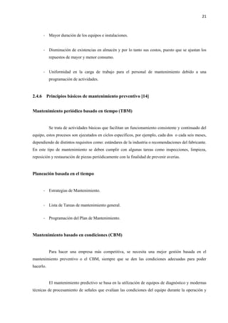 21
- Mayor duración de los equipos e instalaciones.
- Disminución de existencias en almacén y por lo tanto sus costos, puesto que se ajustan los
repuestos de mayor y menor consumo.
- Uniformidad en la carga de trabajo para el personal de mantenimiento debido a una
programación de actividades.
2.4.6 Principios básicos de mantenimiento preventivo [14]
Mantenimiento periódico basado en tiempo (TBM)
Se trata de actividades básicas que facilitan un funcionamiento consistente y continuado del
equipo, estos procesos son ejecutados en ciclos específicos, por ejemplo, cada dos o cada seis meses,
dependiendo de distintos requisitos como: estándares de la industria o recomendaciones del fabricante.
En este tipo de mantenimiento se deben cumplir con algunas tareas como inspecciones, limpieza,
reposición y restauración de piezas periódicamente con la finalidad de prevenir averías.
Planeación basada en el tiempo
- Estrategias de Mantenimiento.
- Lista de Tareas de mantenimiento general.
- Programación del Plan de Mantenimiento.
Mantenimiento basado en condiciones (CBM)
Para hacer una empresa más competitiva, se necesita una mejor gestión basada en el
mantenimiento preventivo o el CBM, siempre que se den las condiciones adecuadas para poder
hacerlo.
El mantenimiento predictivo se basa en la utilización de equipos de diagnóstico y modernas
técnicas de procesamiento de señales que evalúan las condiciones del equipo durante la operación y
 