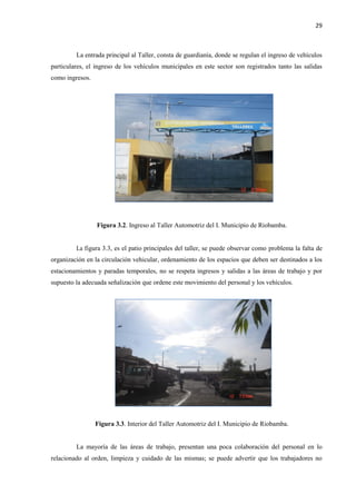 29
La entrada principal al Taller, consta de guardianía, donde se regulan el ingreso de vehículos
particulares, el ingreso de los vehículos municipales en este sector son registrados tanto las salidas
como ingresos.
Figura 3.2. Ingreso al Taller Automotriz del I. Municipio de Riobamba.
La figura 3.3, es el patio principales del taller, se puede observar como problema la falta de
organización en la circulación vehicular, ordenamiento de los espacios que deben ser destinados a los
estacionamientos y paradas temporales, no se respeta ingresos y salidas a las áreas de trabajo y por
supuesto la adecuada señalización que ordene este movimiento del personal y los vehículos.
Figura 3.3. Interior del Taller Automotriz del I. Municipio de Riobamba.
La mayoría de las áreas de trabajo, presentan una poca colaboración del personal en lo
relacionado al orden, limpieza y cuidado de las mismas; se puede advertir que los trabajadores no
 