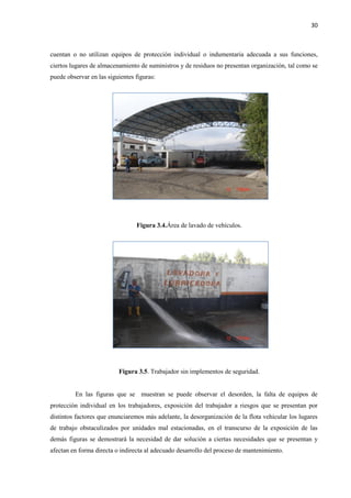 30
cuentan o no utilizan equipos de protección individual o indumentaria adecuada a sus funciones,
ciertos lugares de almacenamiento de suministros y de residuos no presentan organización, tal como se
puede observar en las siguientes figuras:
Figura 3.4.Área de lavado de vehículos.
Figura 3.5. Trabajador sin implementos de seguridad.
En las figuras que se muestran se puede observar el desorden, la falta de equipos de
protección individual en los trabajadores, exposición del trabajador a riesgos que se presentan por
distintos factores que enunciaremos más adelante, la desorganización de la flota vehicular los lugares
de trabajo obstaculizados por unidades mal estacionadas, en el transcurso de la exposición de las
demás figuras se demostrará la necesidad de dar solución a ciertas necesidades que se presentan y
afectan en forma directa o indirecta al adecuado desarrollo del proceso de mantenimiento.
 