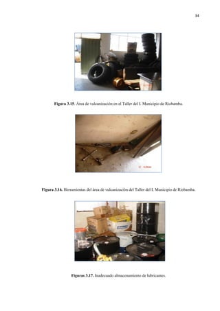 34
Figura 3.15. Área de vulcanización en el Taller del I. Municipio de Riobamba.
Figura 3.16. Herramientas del área de vulcanización del Taller del I. Municipio de Riobamba.
Figuras 3.17. Inadecuado almacenamiento de lubricantes.
 
