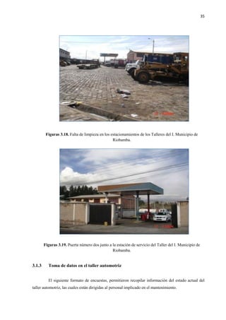 35
Figuras 3.18. Falta de limpieza en los estacionamientos de los Talleres del I. Municipio de
Riobamba.
Figuras 3.19. Puerta número dos junto a la estación de servicio del Taller del I. Municipio de
Riobamba.
3.1.3 Toma de datos en el taller automotriz
El siguiente formato de encuestas, permitieron recopilar información del estado actual del
taller automotriz, las cuales están dirigidas al personal implicado en el mantenimiento.
 