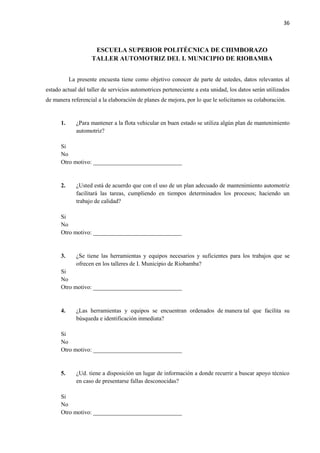 36
ESCUELA SUPERIOR POLITÉCNICA DE CHIMBORAZO
TALLER AUTOMOTRIZ DEL I. MUNICIPIO DE RIOBAMBA
La presente encuesta tiene como objetivo conocer de parte de ustedes, datos relevantes al
estado actual del taller de servicios automotrices perteneciente a esta unidad, los datos serán utilizados
de manera referencial a la elaboración de planes de mejora, por lo que le solicitamos su colaboración.
1. ¿Para mantener a la flota vehicular en buen estado se utiliza algún plan de mantenimiento
automotriz?
Si
No
Otro motivo: ______________________________
2. ¿Usted está de acuerdo que con el uso de un plan adecuado de mantenimiento automotriz
facilitará las tareas, cumpliendo en tiempos determinados los procesos; haciendo un
trabajo de calidad?
Si
No
Otro motivo: ______________________________
3. ¿Se tiene las herramientas y equipos necesarios y suficientes para los trabajos que se
ofrecen en los talleres de I. Municipio de Riobamba?
Si
No
Otro motivo: ______________________________
4. ¿Las herramientas y equipos se encuentran ordenados de manera tal que facilita su
búsqueda e identificación inmediata?
Si
No
Otro motivo: ______________________________
5. ¿Ud. tiene a disposición un lugar de información a donde recurrir a buscar apoyo técnico
en caso de presentarse fallas desconocidas?
Si
No
Otro motivo: ______________________________
 