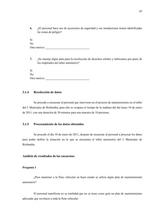 37
6. ¿El personal hace uso de accesorios de seguridad y sus instalaciones tienen identificadas
las zonas de peligro?
Si
No
Otro motivo: ______________________________
7. ¿Se maneja algún plan para la recolección de desechos sólidos y lubricantes por parte de
los empleados del taller automotriz?
Si
No
Otro motivo: ______________________________
3.1.4 Recolección de datos
Se procede a encuestar al personal que interviene en el proceso de mantenimiento en el taller
del I. Municipio de Riobamba, para ello se ocupara el tiempo de la mañana del día lunes 10 de enero
de 2011, con una duración de 30 minutos para una muestra de 10 personas.
3.1.5 Procesamiento de los datos obtenidos
Se procede el día 10 de enero de 2011, después de encuestar al personal a procesar los datos
para poder definir la situación en la que se encuentra el taller automotriz del I. Municipio de
Riobamba.
Análisis de resultados de las encuestas:
Pregunta 1
¿Para mantener a la flota vehicular en buen estado se utiliza algún plan de mantenimiento
automotriz?
El personal manifiesta en su totalidad que no se tiene como guía un plan de mantenimiento
adecuado que involucre a toda la flota vehicular.
 