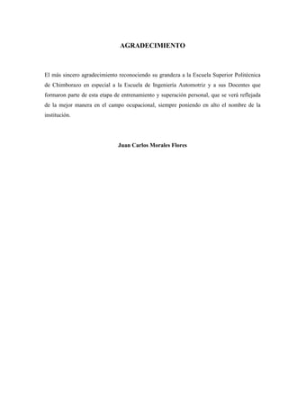 AGRADECIMIENTO
El más sincero agradecimiento reconociendo su grandeza a la Escuela Superior Politécnica
de Chimborazo en especial a la Escuela de Ingeniería Automotriz y a sus Docentes que
formaron parte de esta etapa de entrenamiento y superación personal, que se verá reflejada
de la mejor manera en el campo ocupacional, siempre poniendo en alto el nombre de la
institución.
Juan Carlos Morales Flores
 