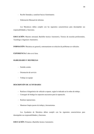 44
- Recibir llamadas y canalizar hacia el destinatario.
- Elaboración Mensual de informes.
Los Mecánicos deben cumplir con las siguientes características para desempeñar sus
responsabilidades y funciones.
EDUCACIÓN: Maestro artesanal, Bachiller técnico Automotriz, Técnico de escuelas profesionales,
Tecnólogo o Ingeniero Automotriz.
FORMACIÓN: Mecánica en general y entrenamiento en solución de problemas en vehículos.
EXPERIENCIA:3 años en el área.
HABILIDADES Y DESTREZAS
- Sentido común.
- Orientación de servicio
- Trabajo en equipo
DESCRIPCIÓN DE ACTIVIDADES
- Realizar el diagnóstico de vehículo a reparar, según lo indicado en la orden de trabajo.
- Conseguir de bodega los repuestos necesarios para la reparación.
- Realizar reparaciones.
- Mantener limpio puesto de trabajo y herramientas.
Los Ayudantes de Mecánica deben cumplir con las siguientes características para
desempeñar sus responsabilidades y funciones.
EDUCACIÓN: Primaria o Bachiller técnico Automotriz.
 