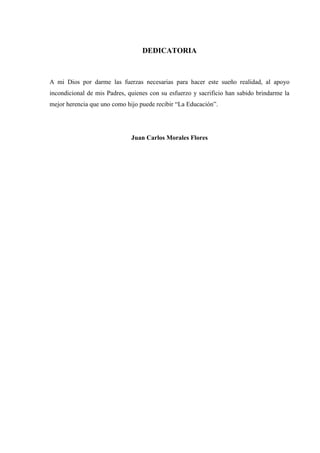 DEDICATORIA
A mi Dios por darme las fuerzas necesarias para hacer este sueño realidad, al apoyo
incondicional de mis Padres, quienes con su esfuerzo y sacrificio han sabido brindarme la
mejor herencia que uno como hijo puede recibir “La Educación”.
Juan Carlos Morales Flores
 