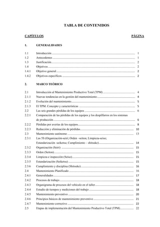 TABLA DE CONTENIDOS
CAPÍTULOS PÁGINA
1. GENERALIDADES
1.1 Introducción ................................................................................................................ 1
1.2 Antecedentes ............................................................................................................... 1
1.3 Justificación................................................................................................................. 2
1.4 Objetivos ..................................................................................................................... 2
1.4.1 Objetivo general.......................................................................................................... 2
1.4.2 Objetivos específicos .................................................................................................. 2
2. MARCO TEÓRICO
2.1 Introducción al Mantenimiento Productivo Total (TPM) ........................................... 4
2.1.1 Nuevas tendencias en la gestión del mantenimiento................................................... 4
2.1.2 Evolución del mantenimiento...................................................................................... 5
2.1.3 El TPM. Concepto y características ........................................................................... 5
2.2 Las seis grandes pérdidas de los equipos .................................................................... 6
2.2.1 Comparación de las pérdidas de los equipos y los despilfarros en los sistemas
de producción.............................................................................................................. 6
2.2.2 Pérdidas por averías de los equipos............................................................................. 8
2.2.3 Reducción y eliminación de pérdidas........................................................................ 10
2.3 Mantenimiento autónomo ......................................................................................... 13
2.3.1 Las 5S (Organización-seiri; Orden –seiton; Limpieza-seiso;
Estandarización -seiketsu; Cumplimiento – shitsuke)............................................... 14
2.3.2 Organización (Seiri) ................................................................................................. 15
2.3.3 Orden (Seiton)........................................................................................................... 15
2.3.4 Limpieza e inspección (Seiso)................................................................................... 15
2.3.5 Estandarización (Seiketsu)........................................................................................ 15
2.3.6 Cumplimiento y disciplina (Shitsuke)....................................................................... 16
2.4 Mantenimiento Planificado ....................................................................................... 16
2.4.1 Generalidades............................................................................................................ 17
2.4.2 Procesos de trabajo.................................................................................................... 18
2.4.3 Organigrama de procesos del vehículo en el taller.................................................... 18
2.4.4 Estudio de tiempos y mediciones del trabajo............................................................ 18
2.4.5 Mantenimiento preventivo ........................................................................................ 20
2.4.6 Principios básicos de mantenimiento preventivo ...................................................... 21
2.4.7 Mantenimiento correctivo ......................................................................................... 22
2.5 Etapas de implementación del Mantenimiento Productivo Total (TPM).................. 22
 