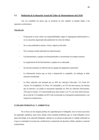 80
3.2 Definición de la Situación Actual del Taller de Mantenimiento del I.M.R
Una vez cumplido los pasos que se enuncian en este capítulo se pueden llegar a las
siguientes conclusiones:
TRABAJO
- El personal no tiene claras sus responsabilidades según el organigrama administrativo y
no se encuentra organizada adecuadamente los sitios de trabajo.
- No se tiene definida la misión, visión y objetivos del taller.
- No se maneja un plan adecuado de mantenimiento.
- Las herramientas y equipos son desactualizados e incrementan los tiempos muertos.
- La organización de las herramientas y equipos no es adecuada.
- Se necesita actualizar el software de los equipos de diagnóstico automotriz.
- La información técnica que se tiene a disposición es aceptable, sin embargo se debe
mantener actualizada.
- La flota vehicular está formada por un 40% de vehículos Chevrolet; 11% Ford; 6%
Toyota; 5% Freigthliner; 5% Hino; 5% Caterpiller y un 15% de otras marcas, las mismas
que en función a su estado se encuentran repartidas en: 66% de vehículos funcionando,
16% para el remate, 11% funcionando pero para remate y un 7% con otras observaciones,
de un total de 116 unidades un 84% está involucrado en el programa mantenimiento y sus
respectivas instalaciones.
CUIDADO PERSONAL Y AMBIENTAL
No se hace uso de ninguna política de seguridad para el trabajador, éste no tiene accesorios
de seguridad, señalética, entre otros; dando como resultado problemas que se verán reflejados con el
pasar del tiempo en la salud del trabajador, además no se maneja un plan para el cuidado ambiental en
el que se contemple la recolección, clasificación y tratamiento de desechos sólidos, líquidos y material
contaminante.
 