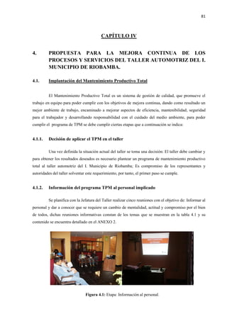 81
CAPÍTULO IV
4. PROPUESTA PARA LA MEJORA CONTINUA DE LOS
PROCESOS Y SERVICIOS DEL TALLER AUTOMOTRIZ DEL I.
MUNICIPIO DE RIOBAMBA.
4.1. Implantación del Mantenimiento Productivo Total
El Mantenimiento Productivo Total es un sistema de gestión de calidad, que promueve el
trabajo en equipo para poder cumplir con los objetivos de mejora continua, dando como resultado un
mejor ambiente de trabajo, encaminado a mejorar aspectos de eficiencia, mantenibilidad, seguridad
para el trabajador y desarrollando responsabilidad con el cuidado del medio ambiente, para poder
cumplir el programa de TPM se debe cumplir ciertas etapas que a continuación se indica:
4.1.1. Decisión de aplicar el TPM en el taller
Una vez definida la situación actual del taller se toma una decisión: El taller debe cambiar y
para obtener los resultados deseados es necesario plantear un programa de mantenimiento productivo
total al taller automotriz del I. Municipio de Riobamba; Es compromiso de los representantes y
autoridades del taller solventar este requerimiento, por tanto, el primer paso se cumple.
4.1.2. Información del programa TPM al personal implicado
Se planifica con la Jefatura del Taller realizar cinco reuniones con el objetivo de: Informar al
personal y dar a conocer que se requiere un cambio de mentalidad, actitud y compromiso por el bien
de todos, dichas reuniones informativas constan de los temas que se muestran en la tabla 4.1 y su
contenido se encuentra detallado en el ANEXO 2.
Figura 4.1: Etapa: Información al personal.
 