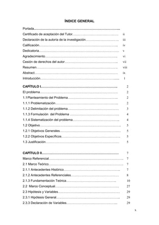 x 
ÍNDICE GENERAL 
Portada……………………………………………………………………... 
Certificado de aceptación del Tutor……………………………………. 
Declaración de la autoría de la investigación…………………………. 
Calificación……………………………………………………………….. 
Dedicatoria………………………………………………………………… 
Agradecimiento………………………………………………………….. 
Cesión de derechos del autor………………………………………….. 
Resumen…………………………………………………………………. 
Abstract…………………………………………………………………… 
ii 
iii 
iv 
v 
vi 
vii 
viii 
ix 
Introducción……………………………………………………………...... 1 
CAPÍTULO I.…………………………………………………………….. 2 
El problema………………………………………………………………. 2 
1.1 Planteamiento del Problema……………………………………….. 2 
1.1.1 Problematización………………………………………………….. 2 
1.1.2 Delimitación del problema………………………………………… 3 
1.1.3 Formulación del Problema ………………………………………. 4 
1.1.4 Sistematización del problema…………………………………….. 4 
1.2 Objetivo…………………………………………………………………. 5 
1.2.1 Objetivos Generales………………………………………………… 5 
1.2.2 Objetivos Específicos………………………………………………. 5 
1.3 Justificación…………………………………………………………… 5 
CAPÍTULO II……………………………………………………………… 7 
Marco Referencial……………………………………………………………. 7 
2.1 Marco Teórico……………………………………………………………. 7 
2.1.1 Antecedentes Histórico…………………………………………….. 7 
2.1.2 Antecedentes Referenciales……………………………………… 8 
2.1.3 Fundamentación Teórica……………………………………….. 10 
2.2 Marco Conceptual…………………………………………………… 27 
2.3 Hipótesis y Variables………………………….……………………… 29 
2.3.1 Hipótesis General……………………….………………………….. 29 
2.3.3 Declaración de Variables………………………………………... 29  