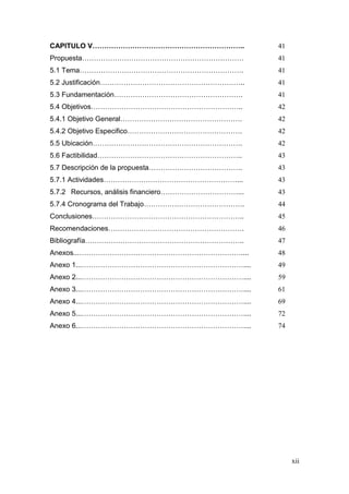xii 
CAPITULO V……………………………………………………….. 41 
Propuesta…………………………………………………………… 41 
5.1 Tema……………………………………………………………. 41 
5.2 Justificación…………………………………………………….. 41 
5.3 Fundamentación………………………………………………. 41 
5.4 Objetivos……………………………………………………….. 42 
5.4.1 Objetivo General……………………………………………. 42 
5.4.2 Objetivo Especifico…………………………………………. 42 
5.5 Ubicación………………………………………………………. 42 
5.6 Factibilidad…………………………………………………….. 43 
5.7 Descripción de la propuesta…………………………………. 43 
5.7.1 Actividades…………………………………………………... 43 
5.7.2 Recursos, análisis financiero……………………………... 43 
5.7.4 Cronograma del Trabajo……………………………………. 44 
Conclusiones……………………………………………………….. 45 
Recomendaciones…………………………………………………. 46 
Bibliografía………………………………………………………….. 47 
Anexos...…………………………………………………………….... 48 
Anexo 1...…………………………………………………………….... 49 
Anexo 2...…………………………………………………………….... 59 
Anexo 3...…………………………………………………………….... 61 
Anexo 4...…………………………………………………………….... 69 
Anexo 5...…………………………………………………………….... 72 
Anexo 6...…………………………………………………………….... 74 
 