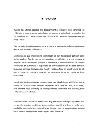 - 1 - 
INTRODUCCIÓN 
Durante las últimas décadas los descubrimientos realizados han coincidido en evidenciar la importancia de estimulación intrauterina o estimulación prenatal en las madres gestantes. Lo que ha permitido maximizar las destrezas y habilidades de los niños y niñas. 
Este conjunto de acciones proporciona al niño una maduración del sistema nervioso central y en particular del cerebro. 
La importancia que encierra esta estimulación es aún desconocida por gran parte de las madres. Por lo que es recomendable su difusión para que empiece a temprana edad gestacional, ya que al desarrollar la mayor cantidad de sinapsis neuronales, se aumentará la capacidad de comunicaciones en la masa cerebral, llegando a ser más efectivas en su función y más perfecta en su estructura. De allí que la capacidad mental y cerebral se incremente tanto en cuanto se haya estimulado. 
La estimulación intrauterina es un conjunto de ejercicios físicos y actividades que se realiza de forma repetitiva y rápida. El objetivo es el desarrollo integral del niño y niña desde la etapa prenatal y de sus capacidades, haciéndole mas confiado, sano y feliz para la vida uterina. 
La estimulación prenatal es considerada hoy como una estrategia importante que nos permite alcanzar cambios de comportamiento saludable tanto en la madre como en el niño, mejorando sus potencialidades de quien está por nacer enriqueciendo la unión afectiva de los padres con su hijo en plena formación. 
 