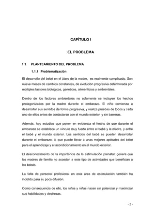 - 2 - 
CAPÍTULO I 
EL PROBLEMA 
1.1 PLANTEAMIENTO DEL PROBLEMA 
1.1.1 Problematización 
El desarrollo del bebé en el útero de la madre, es realmente complicado. Son nueve meses de cambios constantes, de evolución progresiva determinada por múltiples factores biológicos, genéticos, alimenticios y ambientales. Dentro de los factores ambientales no solamente se incluyen los hechos protagonizados por la madre durante el embarazo. El niño comienza a desarrollar sus sentidos de forma progresiva, y realiza pruebas de todos y cada uno de ellos antes de contactarse con el mundo exterior y sin barreras. Además, hay estudios que ponen en evidencia el hecho de que durante el embarazo se establece un vínculo muy fuerte entre el bebé y la madre, y entre el bebé y el mundo exterior. Los sentidos del bebé se pueden desarrollar durante el embarazo, lo que puede llevar a unas mejores aptitudes del bebé para el aprendizaje y el acondicionamiento en el mundo exterior. El desconocimiento de la importancia de la estimulación prenatal, genera que las madres de familia no accedan a este tipo de actividades que benefician a los bebés. La falta de personal profesional en esta área de estimulación también ha incidido para su poca difusión. Como consecuencia de ello, los niños y niñas nacen sin potenciar y maximizar sus habilidades y destrezas.  