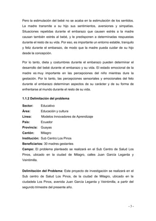 - 3 - 
Pero la estimulación del bebé no se acaba en la estimulación de los sentidos. La madre transmite a su hijo sus sentimientos, aversiones y simpatías. Situaciones repetidas durante el embarazo que causen estrés a la madre causan también estrés al bebé, y le predisponen a determinadas respuestas durante el resto de su vida. Por eso, es importante un entorno estable, tranquilo y feliz durante el embarazo, de modo que la madre pueda cuidar de su hijo desde la concepción. Por lo tanto, dieta y costumbres durante el embarazo pueden determinar el desarrollo del bebé durante el embarazo y su vida. El estado emocional de la madre es muy importante en las percepciones del niño mientras dure la gestación. Por lo tanto, las percepciones sensoriales y emocionales del feto durante el embarazo determinan aspectos de su carácter y de su forma de enfrentarse al mundo durante el resto de su vida. 
1.1.2 Delimitación del problema 
Sector: Educativo 
Área: Educación y cultura 
Línea: Modelos Innovadores de Aprendizaje 
País: Ecuador 
Provincia: Guayas 
Cantón: Milagro 
Institución: Sub Centro Los Pinos 
Beneficiarios: 30 madres gestantes 
Campo: El problema planteado se realizará en el Sub Centro de Salud Los Pinos, ubicado en la ciudad de Milagro, calles Juan García Legarda y Veintimilla. 
Delimitación del Problema: Este proyecto de investigación se realizará en el Sub centro de Salud Los Pinos, de la ciudad de Milagro, ubicado en la ciudadela Los Pinos, avenida Juan García Legarda y Veintimilla, a partir del segundo trimestre del presente año. 
 
