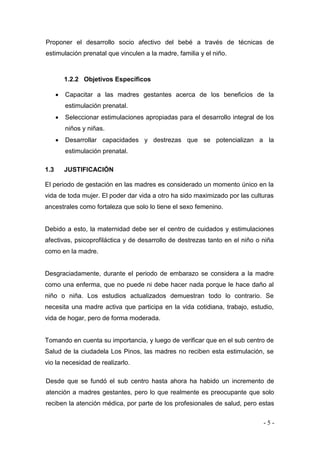 - 5 - 
Proponer el desarrollo socio afectivo del bebé a través de técnicas de estimulación prenatal que vinculen a la madre, familia y el niño. 
1.2.2 Objetivos Específicos 
 Capacitar a las madres gestantes acerca de los beneficios de la estimulación prenatal. 
 Seleccionar estimulaciones apropiadas para el desarrollo integral de los niños y niñas. 
 Desarrollar capacidades y destrezas que se potencializan a la estimulación prenatal. 
1.3 JUSTIFICACIÓN 
El periodo de gestación en las madres es considerado un momento único en la vida de toda mujer. El poder dar vida a otro ha sido maximizado por las culturas ancestrales como fortaleza que solo lo tiene el sexo femenino. 
Debido a esto, la maternidad debe ser el centro de cuidados y estimulaciones afectivas, psicoprofiláctica y de desarrollo de destrezas tanto en el niño o niña como en la madre. 
Desgraciadamente, durante el periodo de embarazo se considera a la madre como una enferma, que no puede ni debe hacer nada porque le hace daño al niño o niña. Los estudios actualizados demuestran todo lo contrario. Se necesita una madre activa que participa en la vida cotidiana, trabajo, estudio, vida de hogar, pero de forma moderada. 
Tomando en cuenta su importancia, y luego de verificar que en el sub centro de Salud de la ciudadela Los Pinos, las madres no reciben esta estimulación, se vio la necesidad de realizarlo. 
Desde que se fundó el sub centro hasta ahora ha habido un incremento de atención a madres gestantes, pero lo que realmente es preocupante que solo reciben la atención médica, por parte de los profesionales de salud, pero estas  